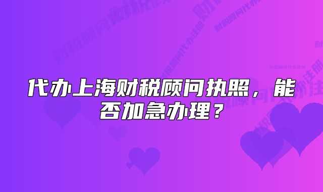 代办上海财税顾问执照，能否加急办理？