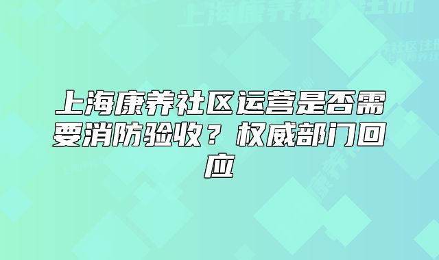 上海康养社区运营是否需要消防验收?权威部门回应