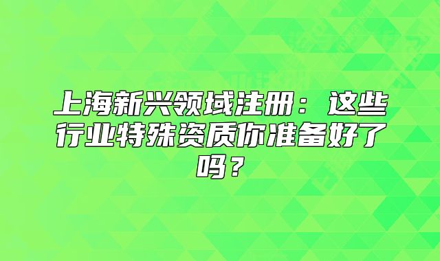 上海新兴领域注册：这些行业特殊资质你准备好了吗？