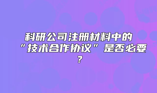 科研公司注册材料中的“技术合作协议”是否必要?