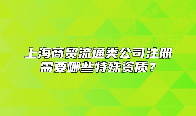 上海商贸流通类公司注册需要哪些特殊资质?