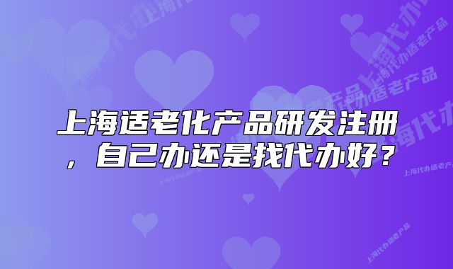 上海适老化产品研发注册,自己办还是找代办好?