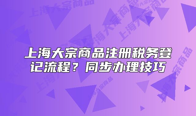 上海大宗商品注册税务登记流程？同步办理技巧