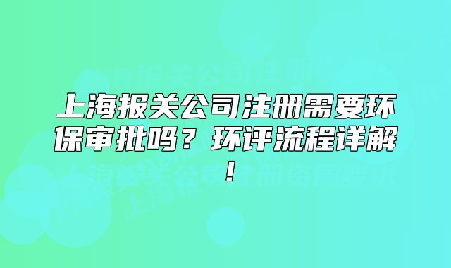上海报关公司注册需要环保审批吗?环评流程详解!