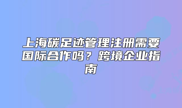 上海碳足迹管理注册需要国际合作吗?跨境企业指南