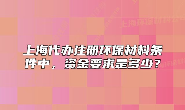 上海代办注册环保材料条件中，资金要求是多少？