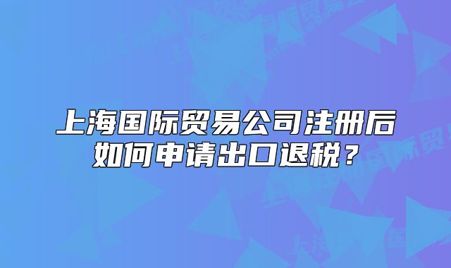 上海国际贸易公司注册后如何申请出口退税?