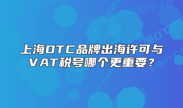 上海DTC品牌出海许可与VAT税号哪个更重要？