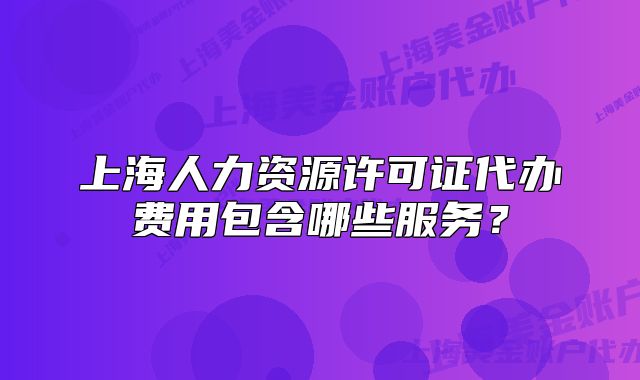 上海人力资源许可证代办费用包含哪些服务?