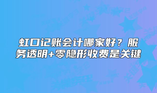 虹口记账会计哪家好?服务透明+零隐形收费是关键