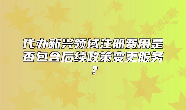 代办新兴领域注册费用是否包含后续政策变更服务？