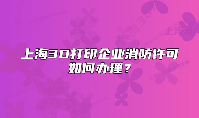 上海3D打印企业消防许可如何办理?