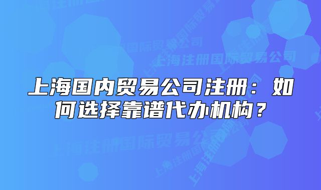 上海国内贸易公司注册:如何选择靠谱代办机构?