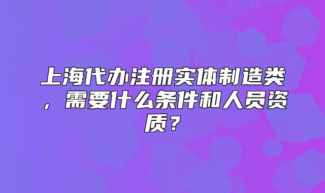 上海代办注册实体制造类,需要什么条件和人员资质?