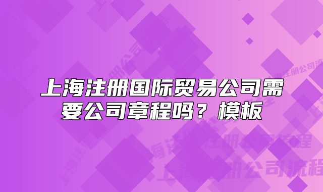上海注册国际贸易公司需要公司章程吗?模板