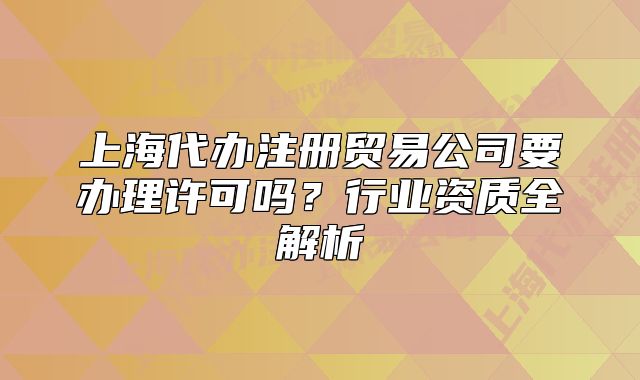 上海代办注册贸易公司要办理许可吗?行业资质全解析