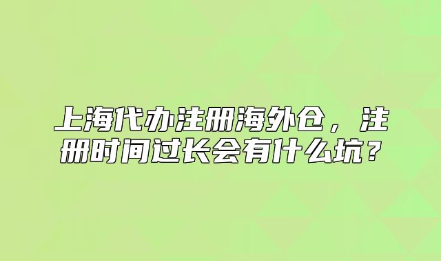 上海代办注册海外仓,注册时间过长会有什么坑?