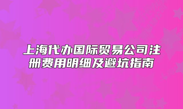 上海代办国际贸易公司注册费用明细及避坑指南