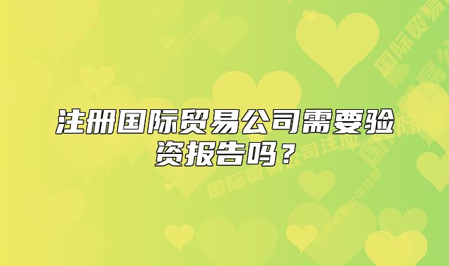 注册国际贸易公司需要验资报告吗?