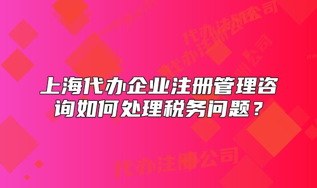 上海代办企业注册管理咨询如何处理税务问题?