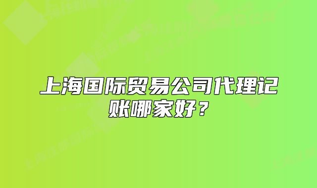上海国际贸易公司代理记账哪家好?