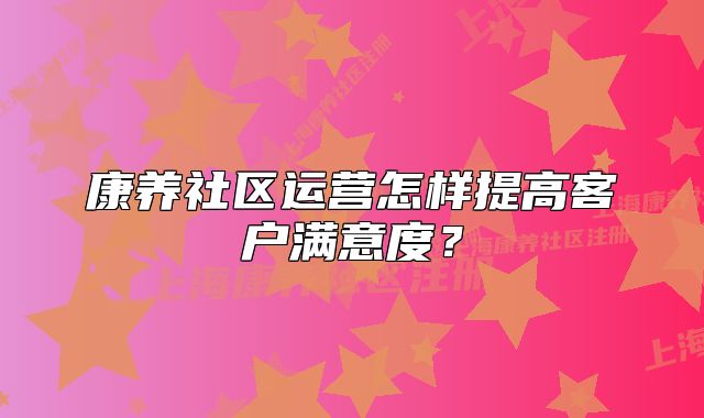 康养社区运营怎样提高客户满意度？