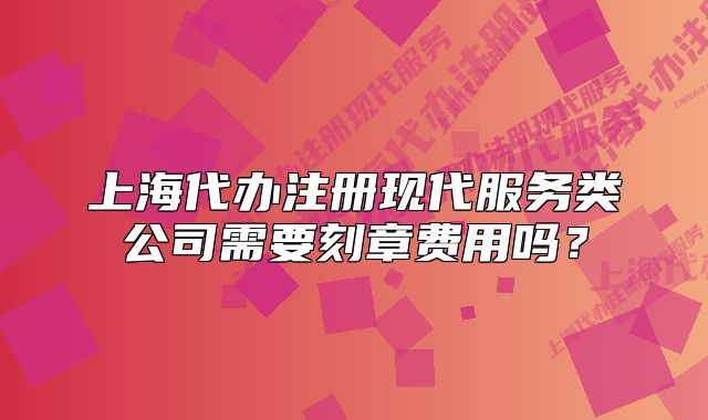 上海代办注册现代服务类公司需要刻章费用吗?