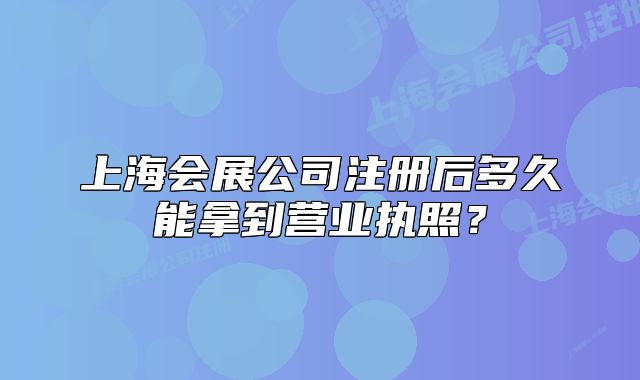上海会展公司注册后多久能拿到营业执照?