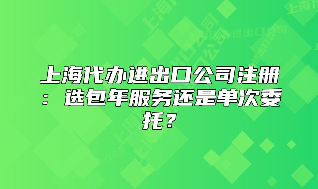 上海代办进出口公司注册：选包年服务还是单次委托？