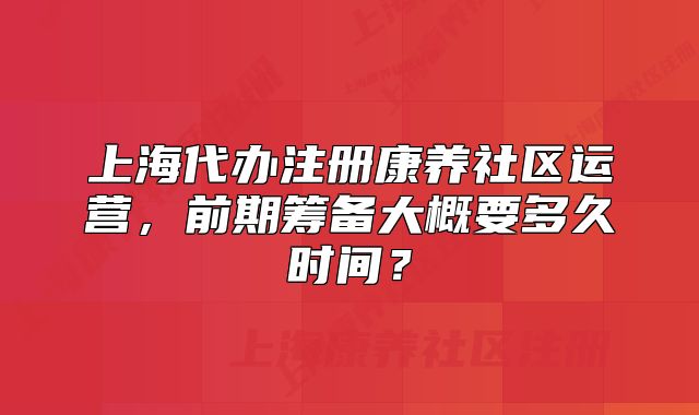 上海代办注册康养社区运营，前期筹备大概要多久时间？