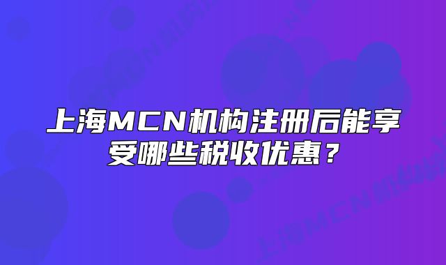 上海MCN机构注册后能享受哪些税收优惠？