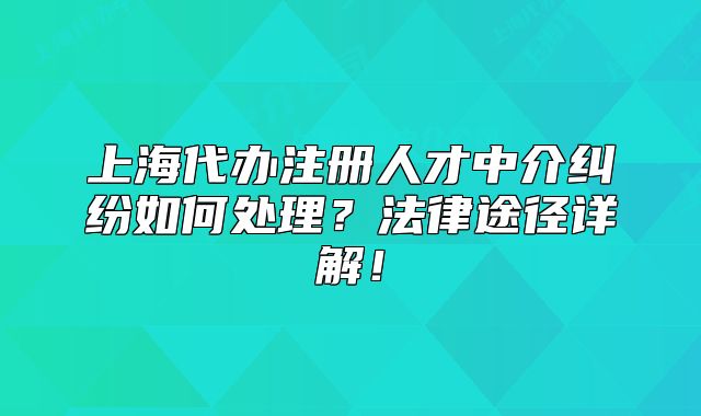 上海代办注册人才中介纠纷如何处理?法律途径详解!