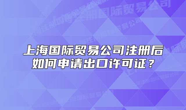 上海国际贸易公司注册后如何申请出口许可证?
