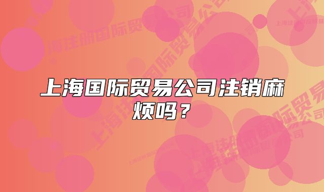 上海国际贸易公司注销麻烦吗?
