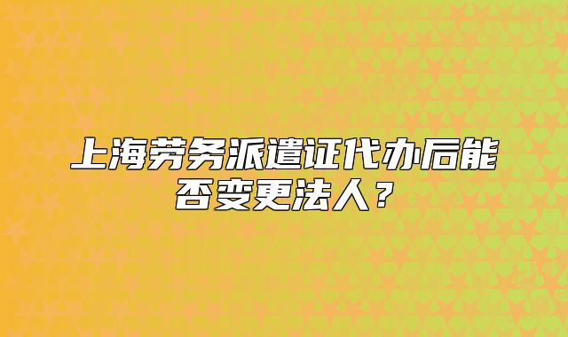 上海劳务派遣证代办后能否变更法人?