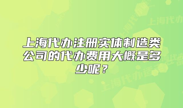 上海代办注册实体制造类公司的代办费用大概是多少呢?