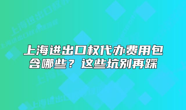 上海进出口权代办费用包含哪些?这些坑别再踩