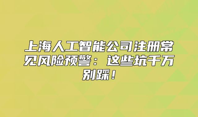 上海人工智能公司注册常见风险预警:这些坑千万别踩!