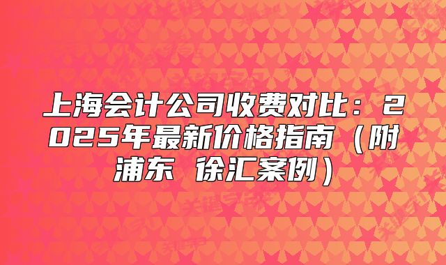 上海会计公司收费对比:2025年最新价格指南(附浦东 徐汇案例)