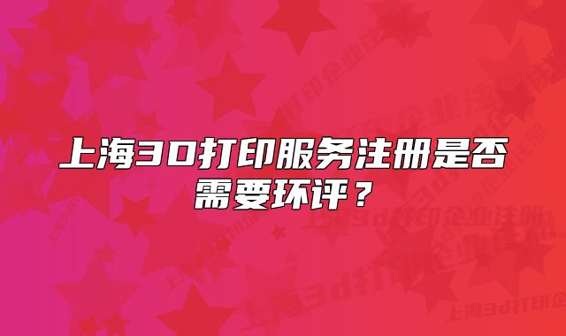 上海3D打印服务注册是否需要环评?