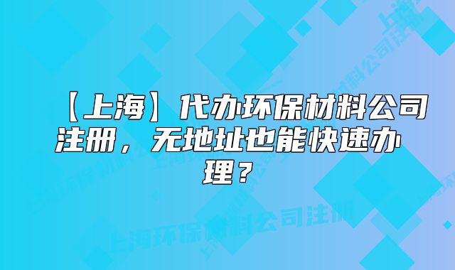 【上海】代办环保材料公司注册,无地址也能快速办理?