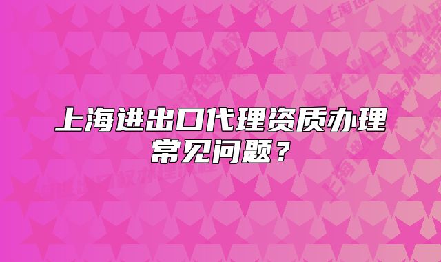 上海进出口代理资质办理常见问题?