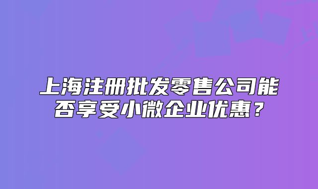 上海注册批发零售公司能否享受小微企业优惠?