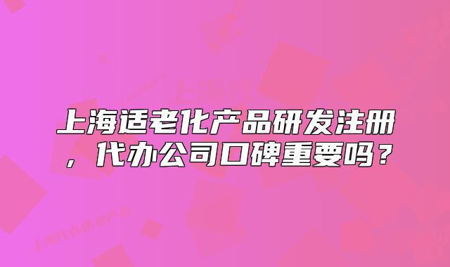 上海适老化产品研发注册,代办公司口碑重要吗?