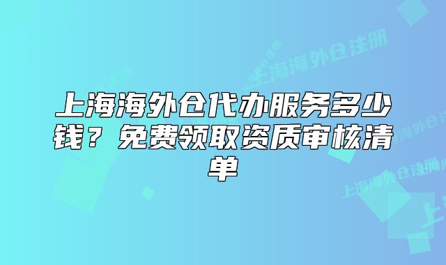 上海海外仓代办服务多少钱？免费领取资质审核清单