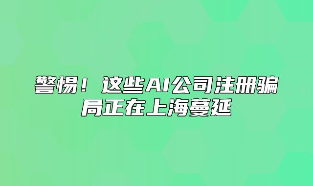 警惕!这些AI公司注册骗局正在上海蔓延