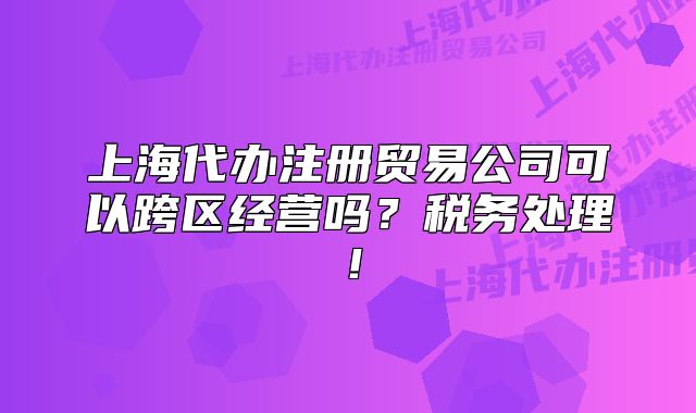 上海代办注册贸易公司可以跨区经营吗?税务处理!