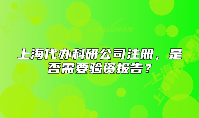 上海代办科研公司注册,是否需要验资报告?