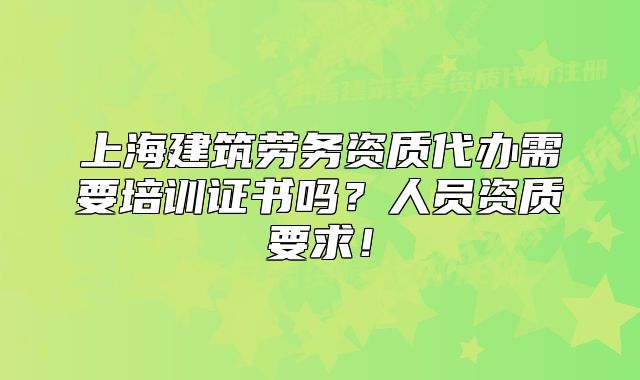 上海建筑劳务资质代办需要培训证书吗?人员资质要求!
