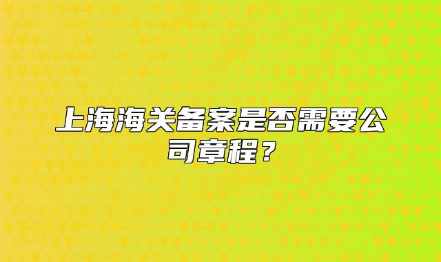 上海海关备案是否需要公司章程?